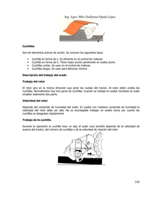 Ing. Agro. MSc Guillermo Ojeda Lòpez

Cuchillas
Son los elementos activos de acción. Se conocen los siguient tipos:
siguientes
•
•
•
•

Cuchilla en forma de L. Es eficiente en el control de malezas
Cuchilla en forma de C. Tiene mejor acción penetrante en suelos duros
Cuchillas cortas. Se usan en el control de malezas
Cuchillas largas. Se usan para labranza mínima

l
Descripción del trabajo del arado
Trabajo del rotor
El rotor gira en la misma dirección que giran las ruedas del tractor. Al rotor están unidas las
cuchillas. Normalmente hay tres pares de cuchillas. Cuando se trabaja en suelos húmedos se suele
emplear solamente dos pares.
Velocidad del rotor
Depende del contenido de humedad del suelo. En suelos con mediano contenido de humedad la
velocidad del rotor debe ser alta. No es aconsejable trabajar en suelos secos por cuanto las
cuchillas se desgastan rápidamente
Trabajo de la cuchilla.
Durante la operación la cuchilla hace un tajo al suelo cuyo tamaño depende de la velocidad de
avance del tractor, del número de cuchillas y de la velocidad de rotación del rotor

246

 