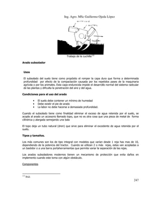 Ing. Agro. MSc Guillermo Ojeda Lòpez

Trabajo de la cuchilla133
Arado subsolador

Usos
El subsolado del suelo tiene como propósito el romper la capa dura que forma a determinada
olado
profundidad por efecto de la compactación causada por los repetidos pases de la maquinaria
agrícola o por los animales. Esta capa endurecida impide el desarrollo normal del sistema radicular
del
de las plantas y dificulta la penetración del aire y del agua.
Condiciones para el uso del arado
•
•
•

El suelo debe contener un mínimo de humedad
Debe existir el pie de arado
La labor no debe hacerse a demasiada profundidad.

Cuando el subsolado tiene como finalidad eliminar el exceso de agua retenida por el suelo, se
solado
acopla al arado un accesorio llamado topo, que no es otra cosa que una pieza de metal de forma
cilíndrica y alargada semejando una bala
El topo deja un tubo natural (dren) que sirve para eliminar el excedente de agua retenida por el
que
suelo.
Tipos y tamaños.
Los más comunes son los de tipo integral con modelos que varían desde 1 reja has mas de 10,
dependiendo de la potencia del tractor. Cuando se utilizan 2 o más rejas, estas van acopladas a
tas
un bastidor o a una barra portaherramientas que permite variar la separación de las rejas.
Los arados subsoladores modernos tienen un mecanismo de protección que evita daños en
implemento cuando este toma con algún obstáculo.
Componentes

133

Ibíd.

247

 