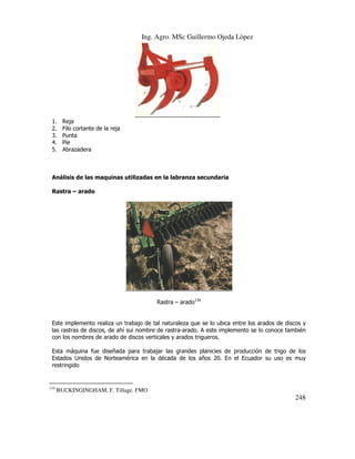 Ing. Agro. MSc Guillermo Ojeda Lòpez

1.
2.
3.
4.
5.

Reja
Filo cortante de la reja
Punta
Pie
Abrazadera

Análisis de las maquinas utilizadas en la labranza secundaria
Rastra – arado

Rastra – arado134

Este implemento realiza un trabajo de tal naturaleza que se lo ubica entre los arados de discos y
las rastras de discos, de ahí sui nombre de rastra-arado. A este implemento se lo conoce también
con los nombres de arado de discos verticales y arados trigueros.
Esta máquina fue diseñada para trabajar las grandes planicies de producción de trigo de los
Estados Unidos de Norteamérica en la década de los años 20. En el Ecuador su uso es muy
restringido

134

BUCKINGINGHAM, F. Tillage. FMO

248

 