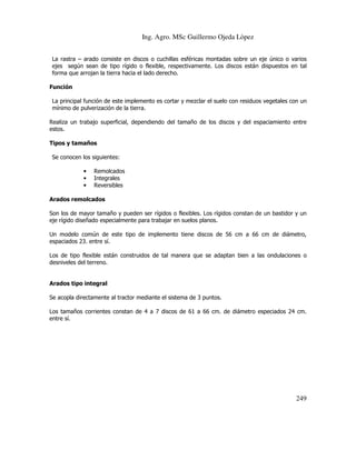 Ing. Agro. MSc Guillermo Ojeda Lòpez
La rastra – arado consiste en discos o cuchillas esféricas montadas sobre un eje único o varios
ejes según sean de tipo rígido o flexible, respectivamente. Los discos están dispuestos en tal
forma que arrojan la tierra hacia el lado derecho.
Función
La principal función de este implemento es cortar y mezclar el suelo con residuos vegetales con un
mínimo de pulverización de la tierra.
Realiza un trabajo superficial, dependiendo del tamaño de los discos y del espaciamiento entre
estos.
Tipos y tamaños
Se conocen los siguientes:
•
•
•

Remolcados
Integrales
Reversibles

Arados remolcados
Son los de mayor tamaño y pueden ser rígidos o flexibles. Los rígidos constan de un bastidor y un
eje rígido diseñado especialmente para trabajar en suelos planos.
Un modelo común de este tipo de implemento tiene discos de 56 cm a 66 cm de diámetro,
espaciados 23. entre sí.
Los de tipo flexible están construidos de tal manera que se adaptan bien a las ondulaciones o
desniveles del terreno.

Arados tipo integral
Se acopla directamente al tractor mediante el sistema de 3 puntos.
Los tamaños corrientes constan de 4 a 7 discos de 61 a 66 cm. de diámetro especiados 24 cm.
entre sí.

249

 