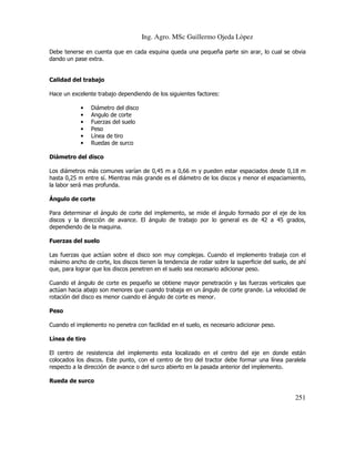 Ing. Agro. MSc Guillermo Ojeda Lòpez
Debe tenerse en cuenta que en cada esquina queda una pequeña parte sin arar, lo cual se obvia
dando un pase extra.

Calidad del trabajo
Hace un excelente trabajo dependiendo de los siguientes factores:
•
•
•
•
•
•

Diámetro del disco
Angulo de corte
Fuerzas del suelo
Peso
Línea de tiro
Ruedas de surco

Diámetro del disco
Los diámetros más comunes varían de 0,45 m a 0,66 m y pueden estar espaciados desde 0,18 m
hasta 0,25 m entre sí. Mientras más grande es el diámetro de los discos y menor el espaciamiento,
la labor será mas profunda.
Ángulo de corte
Para determinar el ángulo de corte del implemento, se mide el ángulo formado por el eje de los
discos y la dirección de avance. El ángulo de trabajo por lo general es de 42 a 45 grados,
dependiendo de la maquina.
Fuerzas del suelo
Las fuerzas que actúan sobre el disco son muy complejas. Cuando el implemento trabaja con el
máximo ancho de corte, los discos tienen la tendencia de rodar sobre la superficie del suelo, de ahí
que, para lograr que los discos penetren en el suelo sea necesario adicionar peso.
Cuando el ángulo de corte es pequeño se obtiene mayor penetración y las fuerzas verticales que
actúan hacia abajo son menores que cuando trabaja en un ángulo de corte grande. La velocidad de
rotación del disco es menor cuando el ángulo de corte es menor.
Peso
Cuando el implemento no penetra con facilidad en el suelo, es necesario adicionar peso.
Línea de tiro
El centro de resistencia del implemento esta localizado en el centro del eje en donde están
colocados los discos. Este punto, con el centro de tiro del tractor debe formar una línea paralela
respecto a la dirección de avance o del surco abierto en la pasada anterior del implemento.
Rueda de surco

251

 