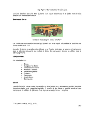 Ing. Agro. MSc Guillermo Ojeda Lòpez
La rueda delantera de surco debe ajustarse a un ángulo aproximado de 5 grados hacia el lado
derecho con respecto a la vertical.
Rastras de discos

Rastra de discos de gran peso y tamaño138
Las rastras de discos fueron utilizadas por primera vez en el Japón. En América se fabricaron las
primeras rastras en 1870.
La rastra de discos es ampliamente utilizada en el Ecuador tanto para la labranza primaria como
para la labranza secundaria. Las rastras de discos de gran peso y tamaño se utilizan para la
labranza primaria
Componentes
Los principales son:
•
•
•
•
•
•
•
•
•

Discos
Cuerpo de los discos
Carretes espaciadores
Armazón o bastidor
Barra de enganche
Cojinetes
Paragolpes
Limpia discos
Contrapesos

Discos
La mayoría de las rastras tienen discos esféricos y de bordes lisos, pero existen también discos de
bordes escotados y de concavidad variable. El tamaño de los discos es variable siendo el más
corriente de 50 a 60 cm de diámetro. En la figura se ve varias formas y tamaños.

138

BUCKINGHAM, F. Tillage. FMO

252

 