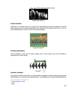 Ing. Agro. MSc Guillermo Ojeda Lòpez

Discos para rastras139
Cuerpo de discos
Consta de 3 a 13 discos que van en un eje común, generalmente de sección cuadrada. Los discos
están separados por los carretes espaciadores. Las distancias entre discos varían entre 15 y 22 cm
en las rastras livianas y de 25 a 30 cm en las rastras pesadas.

Cuerpo de discos140
Carretes espaciadores
Son de fundición y giran con los discos excepto dos en cada cuerpo que son los cojinetes y
espaciadores al mismo tiempo

Carretes141
Armazón o bastidor
Cada sección de discos esta unido a un fuerte bastidor rectangular o tubular apoyados sobre brazos
que descansan a su vez sobre los cojinetes del eje. Los bastidores de una rastra de doble efecto se
139

www.google.com. imghp
Ibíd.
141
Ibíd.
140

253

 