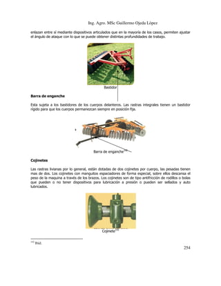Ing. Agro. MSc Guillermo Ojeda Lòpez
enlazan entre sí mediante dispositivos articulados que en la mayoría de los casos, permiten ajustar
el ángulo de ataque con lo que se puede obtener distintas profundidades de trabajo.

Bastidor
Barra de enganche
Esta sujeta a los bastidores de los cuerpos delanteros. Las rastras integrales tienen un bastidor
rígido para que los cuerpos permanezcan siempre en posición fija.

Barra de enganche142
Cojinetes
Las rastras livianas por lo general, están dotadas de dos cojinetes por cuerpo, las pesadas tienen
mas de dos. Los cojinetes con manguitos espaciadores de forma especial, sobre ellos descansa el
peso de la maquina a través de los brazos. Los cojinetes son de tipo antifricción de rodillos o bolas
que pueden o no tener dispositivos para lubricación a presión o pueden ser sellados y auto
lubricados.

Cojinete143
142

Ibíd.

254

 