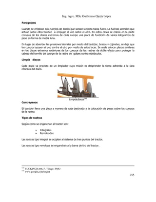 Ing. Agro. MSc Guillermo Ojeda Lòpez
Paragolpes
Cuando se emplean dos cuerpos de discos que lanzan la tierra hacia fuera, La fuerzas laterales que
actúan sobre ellos tienden a empujar el uno sobre el otro. En estos casos se coloca en la parte
convexa de los discos extremos de cada cuerpo una placa de fundición de varios kilogramos de
peso en forma de media luna.
En lugar de absorber las presiones laterales por medio del bastidor, brazos y cojinetes, se deja que
los cuerpos apoyen el uno contra el otro por medio de estas lacas. Se suele colocar placas similares
en los discos extremos exteriores de los cuerpos de las rastras de doble efecto para proteger la
cabeza del tornillo del cuerpo de la rastra de golpes contra obstáculos.
Limpia discos
Cada disco va provisto de un limpiador cuya misión es desprender la tierra adherida a la cara
cóncava del disco.

Limpia discos144
Contrapesos
El bastidor lleva una pieza a manera de caja destinada a la colocación de pesas sobre los cuerpos
de la rastra.
Tipos de rastras
Según como se enganchan al tractor son:
•
•

Integrales
Remolcadas

Las rastras tipo integral se acoplan al sistema de tres puntos del tractor.
Las rastras tipo remolque se enganchan a la barra de tiro del tractor.

143
144

BUCKINGHAM, F. Tillage. FMO
www.google,com/imghp

255

 