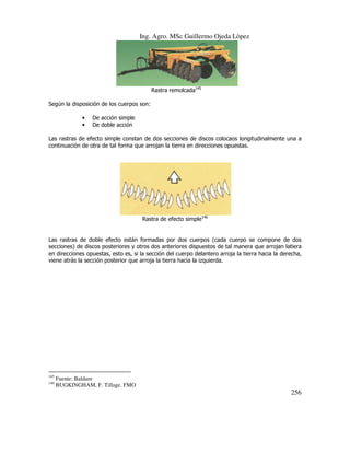 Ing. Agro. MSc Guillermo Ojeda Lòpez

Rastra remolcada145
Según la disposición de los cuerpos son:
•
•

De acción simple
De doble acción

Las rastras de efecto simple constan de dos secciones de discos colocaos longitudinalmente una a
continuación de otra de tal forma que arrojan la tierra en direcciones opuestas.

Rastra de efecto simple146

Las rastras de doble efecto están formadas por dos cuerpos (cada cuerpo se compone de dos
secciones) de discos posteriores y otros dos anteriores dispuestos de tal manera que arrojan latiera
en direcciones opuestas, esto es, si la sección del cuerpo delantero arroja la tierra hacia la derecha,
viene atrás la sección posterior que arroja la tierra hacia la izquierda.

145
146

Fuente: Baldam
BUGKINGHAM, F. Tillage. FMO

256

 