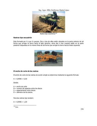 Ing. Agro. MSc Guillermo Ojeda Lòpez

Rastra tipo excéntrico149
Rastras tipo escuadrón
Esta formada por 4 o por 6 cuerpos. Dos o tres de ellos están ubicados en la parte anterior de tal
forma que arrojan la tierra hacia el lado derecho, otros dos o tres cuerpos están en la parte
posterior dispuestos en la misma línea de tal forma que arrojan la tierra hacia el lado izquierdo.

El ancho de corte de las rastras
El ancho de corte de las rastras de acción simple se determina mediante la siguiente fórmula:
A = 0,95NS + 0,3D
Donde:
A = ancho de corte
N = numero de espacios entre los discos
S = espaciamiento entre discos
D = diámetro de los discos.

Para las rastras tipo tandem:
A = 0,95NS + 1,2D
149

Ibíd.

258

 