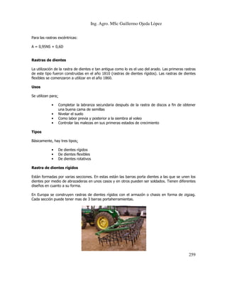 Ing. Agro. MSc Guillermo Ojeda Lòpez
Para las rastras excéntricas:
A = 0,95NS + 0,6D

Rastras de dientes
La utilización de la rastra de dientes e tan antigua como lo es el uso del arado. Las primeras rastras
de este tipo fueron construidas en el año 1810 (rastras de dientes rígidos). Las rastras de dientes
flexibles se comenzaron a utilizar en el año 1860.
Usos
Se utilizan para:
•
•
•
•

Completar la labranza secundaria después de la rastra de discos a fin de obtener
una buena cama de semillas
Nivelar el suelo
Como labor previa y posterior a la siembra al voleo
Controlar las malezas en sus primeras estados de crecimiento

Tipos
Básicamente, hay tres tipos:
•
•
•

De dientes rígidos
De dientes flexibles
De dientes rotativos

Rastra de dientes rígidos
Están formadas por varias secciones. En estas están las barras porta dientes a las que se unen los
dientes por medio de abrazaderas en unos casos y en otros pueden ser soldados. Tienen diferentes
diseños en cuanto a su forma.
En Europa se construyen rastras de dientes rígidos con el armazón o chasis en forma de zigzag.
Cada sección puede tener mas de 3 barras portaherramientas.

259

 