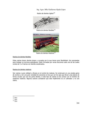 Ing. Agro. MSc Guillermo Ojeda Lòpez
Rastra de dientes rígidos150

Rastra de dientes flexibles151

Rastra de dientes rotativos152
Rastras de dientes flexibles
Estas rastras tienen dientes largos y curvados por lo que tienen gran flexibilidad- Son apropiadas
para trabajar en terrenos pedregosos. Están formadas por varias secciones cada una de las cuales
consta de 3 a 4 barras con dientes escalonados.

Rastras de dientes rotativos
Son rastras e gran utilidad y eficacia en el control de malezas. Se construyen en una amplia gama
de anchos y con una gran variedad de secciones en las que van los ejes que llevan unas placas de
forma circular que son los porta dientes. A este tipo de rastras se les conoce con el nombre de
azadones rotativos. Algunos autores consideran que este implemento es un cultivador y no una
rastra.

150

Ibíd
Ibíd
152
Ibíd.
151

260

 