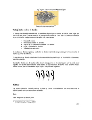 Ing. Agro. MSc Guillermo Ojeda Lòpez

Rastra de dientes rotativos153
Trabajo de las rastras de dientes
ntes
El trabajo de desmenuzamiento de los terrones dejados por la rastra de discos tiene lugar por
efecto de la aceleración y del impacto de las partículas de tierra. Estos efectos dependen de varios
factores entre los cuales se mencionan a los más import
importantes:
•
•
•
•
•

Peso de la rastra
eso
Numero de dientes de la rastra
umero
Angulo de los dientes con relación a la vertical
ngulo
Largo y forma de los dientes
argo
Velocidad de operación
elocidad

En rastras de dientes rígidos y oscilantes el desterronamiento se produce por el movimiento de
avance y por el de rotación.
En las rastras de dientes rotativos el desterronamiento se produce por el movimiento de avance y
por el de rotación.
Cuando los dientes son de puntas estas tienen dos agujeros en el extremo para unir la punta en el
soporte. Hay puntas desmontables para usarlas en soportes lisos. El diente tiene la forma más o
y
menos circular pero con suficiente espacio para dar paso a la hojarasca.

Rodillos
Los rodillos llamados también rastras rotativas y rastras compactadoras son maquinas que se
utilizan para la labranza secundaria del suelo.
Usos
Estas maquinas se utilizan para:
153

BUCKINGHAM ,F. Tillage. FMO
MO

261

 
