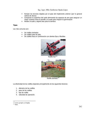 Ing. Agro. MSc Guillermo Ojeda Lòpez
•
•
•

Romper los terrones dejados por el pase del implemento anterior (por lo general
rastras de discos)
Compactar la superficie del suelo eliminando los espacios de aire para asegurar un
mejor contacto entre la semilla y el suelo para mejorar la germinación
Nivelar el suelo y dejarlo listo para la siembra

Tipos
Los más comunes son:
•
•
•

De rodillos dentados
De rodillos pata de pato
De rodillos lisos en combinación con dientes fijos o flexibles

Rodillo liso154´

Rodillo dentado155

La efectividad de los rodillos depende principalmente de los siguientes factores:
1.
2.
3.
4.

154
155

diámetro de los rodillos
peso de los rodillos
tipo de rodillo
velocidad de operación.

www.google.co,/imghp
Ibíd.

262

 
