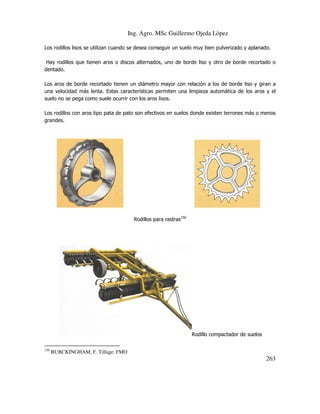 Ing. Agro. MSc Guillermo Ojeda Lòpez
Los rodillos lisos se utilizan cuando se desea conseguir un suelo muy bien pulverizado y aplanado.
Hay rodillos que tienen aros o discos alternados, uno de borde liso y otro de borde recortado o
dentado.
Los aros de borde recortado tienen un diámetro mayor con relación a los de borde liso y giran a
una velocidad más lenta. Estas características permiten una limpieza automática de los aros y el
suelo no se pega como suele ocurrir con los aros lisos.
Los rodillos con aros tipo pata de pato son efectivos en suelos donde existen terrones más o menos
grandes.

Rodillos para rastras156

Rodillo compactador de suelos
156

BUBCKINGHAM, F. Tillage. FMO

263

 