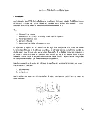 Ing. Agro. MSc Guillermo Ojeda Lòpez

Cultivadores
A principios del siglo XVIII, Jethro Tull invento el cultivador de tiro por caballo. En 185 se invento
1856
el cultivador formado por varios cuerpos en paralelo tirado también por caballos. El primer
cultivador montado en tractor se desarrollo aproximadamente en 1925.
Usos
1.
2.
3.
4.
5.

Eliminación de malezas
conservación de una capa de rastrojo suelto sobre la superficie
mayor absorción del agua
aeración del suelo
incrementa la actividad microbiana del suelo

La operación y ajuste de los cultivadores es algo más complicada que todas las demás
herramientas utilizadas en la labranza secundaria. El cultivador se usa normalmente cuando las
se
plantas están muy jóvenes a las que produce algún daño. Si se trabaja en surcos irregulares o
curvados es conveniente usar un cultivador con no más de uno u dos surcos. Sobre terrenos
nivelados y surcos rectos se emplean cultivadores de mayor tamaño. La velocidad de trabajo debe
cultivadores
ser de aproximadamente 8 kph para que la labor sea de calidad.
Los elementos activos de acción del cultivador se clasifican en función a la forma en que cortan y
mueven el suelo, estos son:
1. escarificadores
2. extirpadores
Los escarificadores hacen un corte vertical en el suelo, mientras que los extirpadores hacen un
corte horizontal

264

 