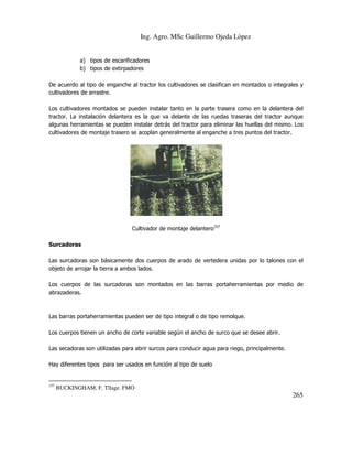 Ing. Agro. MSc Guillermo Ojeda Lòpez

a) tipos de escarificadores
b) tipos de extirpadores
De acuerdo al tipo de enganche al tractor los cultivadores se clasifican en montados o integrales y
cultivadores de arrastre.
Los cultivadores montados se pueden instalar tanto en la parte trasera como en la delantera del
tractor. La instalación delantera es la que va delante de las ruedas traseras del tractor aunque
algunas herramientas se pueden instalar detrás del tractor para eliminar las huellas del mismo. Los
cultivadores de montaje trasero se acoplan generalmente al enganche a tres puntos del tractor.

Cultivador de montaje delantero157
Surcadoras
Las surcadoras son básicamente dos cuerpos de arado de vertedera unidas por lo talones con el
objeto de arrojar la tierra a ambos lados.
Los cuerpos de las surcadoras son montados en las barras portaherramientas por medio de
abrazaderas.

Las barras portaherramientas pueden ser de tipo integral o de tipo remolque.
Los cuerpos tienen un ancho de corte variable según el ancho de surco que se desee abrir.
Las secadoras son utilizadas para abrir surcos para conducir agua para riego, principalmente.
Hay diferentes tipos para ser usados en función al tipo de suelo

157

BUCKINGHAM, F. Tllage. FMO

265

 