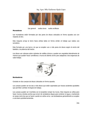 Ing. Agro. MSc Guillermo Ojeda Lòpez

Uso general

suelos duros

suelos arcillosos

Mureadoras
Las mureadoras están formadas por dos pares de discos colocados en forma opuesta uno con
respecto al otro.
Esta maquina arroja la tierra hacia ambos lados en forma similar al trabajo que realiza una
surcadora.
Esta formada por una barra a la que se acoplan una o más pares de discos según el ancho del
bastidor y la potencia del tractor.
Los discos van colocaos sobre cojinetes de rodillos cónicos y pueden ser angulados lateralmente de
manera que pueden hacer camellones o muros de distinto ancho para adaptarse a las exigencias de
cada trabajo.

Bordeadoras
Consiste en dos cuerpos de discos colocados en forma opuesta.
Los cuerpos pueden ser de dos o más discos que están soportados por brazos oscilantes ajustables
que permiten cambiar el ángulo de trabajo.
Los cuerpos pueden ser invertidos con el propósito romper los muros. Esta maquina se utiliza para
hacer muros p bordos anchos que sirven de verdaderas diques para contener el agua y mantenerla
en pozas como las que se hacen cuando se cultiva arroz. Las bordeadoras generalmente se acoplan
a una barra portaherramientas.

266

 