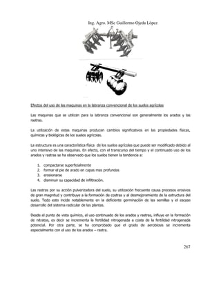 Ing. Agro. MSc Guillermo Ojeda Lòpez

Efectos del uso de las maquinas en la labr
labranza convencional de los suelos agrícolas
Las maquinas que se utilizan para la labranza convencional son generalmente los arados y las
rastras.
La utilización de estas maquinas producen cambios significativos en las propiedades físicas,
químicas y biológicas de los suelos agrícolas.
icas
La estructura es una característica física de los suelos agrícolas que puede ser modificado debido al
uno intensivo de las maquinas. En efecto, con el transcurso del tiempo y el continuado uso de los
arados y rastras se ha observado que los suelos tienen la tendencia a:
bservado
1.
2.
3.
4.

compactarse superficialmente
formar el pie de arado en capas mas profundas
erosionarse
disminuir su capacidad de infiltración.

Las rastras por su acción pulverizadora del suelo, su utilización frecuente causa procesos erosivos
causa
de gran magnitud y contribuye a la formación de costras y al desmejoramiento de la estructura del
suelo. Todo esto incide notablemente en la deficiente germinación de las semillas y el escaso
desarrollo del sistema radicular de las plan
plantas.
Desde el punto de vista químico, el uso continuado de los arados y rastras, influye en la formación
de nitratos, es decir se incrementa la fertilidad nitrogenada a costa de la fertilidad nitrogenada
potencial. Por otra parte, se ha comprobado que el grado de aerobiosis se incrementa
especialmente con el uso de los arados – rastra.

267

 