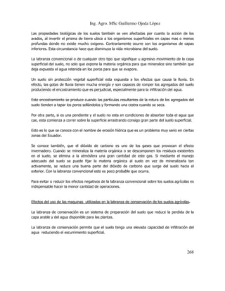 Ing. Agro. MSc Guillermo Ojeda Lòpez
Las propiedades biológicas de los suelos también se ven afectadas por cuanto la acción de los
arados, al invertir el prisma de tierra ubica a los organismos superficiales en capas mas o menos
profundas donde no existe mucho oxigeno. Contrariamente ocurre con los organismos de capas
inferiores. Esta circunstancia hace que disminuya la vida microbiana del suelo.
La labranza convencional o de cualquier otro tipo que signifique u agresivo movimiento de la capa
superficial del suelo, no solo que expone la materia orgánica para que mineralice sino también que
deja expuesta el agua retenida en los poros para que se evapore.
Un suelo sin protección vegetal superficial esta expuesta a los efectos que causa la lluvia. En
efecto, las gotas de lluvia tienen mucha energía y son capaces de romper los agregados del suelo
produciendo el encostramiento que es perjudicial, especialmente para la infiltración del agua.
Este encostramiento se produce cuando las partículas resultantes de la rotura de los agregados del
suelo tienden a tapar los poros sellándolos y formando una costra cuando se seca.
Por otra parte, si es una pendiente y el suelo no esta en condiciones de absorber toda el agua que
cae, esta comienza a correr sobre la superficie arrastrando consigo gran parte del suelo superficial.
Esto es lo que se conoce con el nombre de erosión hídrica que es un problema muy serio en ciertas
zonas del Ecuador.
Se conoce también, que el dióxido de carbono es uno de los gases que provocan el efecto
invernadero. Cuando se mineraliza la materia orgánica o se descomponen los residuos existentes
en el suelo, se elimina a la atmósfera una gran cantidad de este gas. Si mediante el manejo
adecuado del suelo se puede fijar la materia orgánica al suelo en vez de mineralizarla tan
activamente, se reduce una buena parte del dióxido de carbono que surge del suelo hacia el
exterior. Con la labranza convencional esto es poco probable que ocurra.
Para evitar o reducir los efectos negativos de la labranza convencional sobre los suelos agrícolas es
indispensable hacer la menor cantidad de operaciones.

Efectos del uso de las maquinas utilizadas en la labranza de conservación de los suelos agrícolas.
La labranza de conservación es un sistema de preparación del suelo que reduce la perdida de la
capa arable y del agua disponible para las plantas.
La labranza de conservación permite que el suelo tenga una elevada capacidad de infiltración del
agua reduciendo el escurrimiento superficial.

268

 