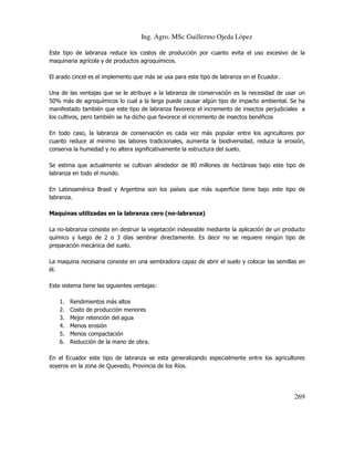 Ing. Agro. MSc Guillermo Ojeda Lòpez
Este tipo de labranza reduce los costos de producción por cuanto evita el uso excesivo de la
maquinaria agrícola y de productos agroquímicos.
El arado cincel es el implemento que más se usa para este tipo de labranza en el Ecuador.
Una de las ventajas que se le atribuye a la labranza de conservación es la necesidad de usar un
50% más de agroquímicos lo cual a la larga puede causar algún tipo de impacto ambiental. Se ha
manifestado también que este tipo de labranza favorece el incremento de insectos perjudiciales a
los cultivos, pero también se ha dicho que favorece el incremento de insectos benéficos
En todo caso, la labranza de conservación es cada vez más popular entre los agricultores por
cuanto reduce al mínimo las labores tradicionales, aumenta la biodiversidad, reduce la erosión,
conserva la humedad y no altera significativamente la estructura del suelo.
Se estima que actualmente se cultivan alrededor de 80 millones de hectáreas bajo este tipo de
labranza en todo el mundo.
En Latinoamérica Brasil y Argentina son los países que más superficie tiene bajo este tipo de
labranza.
Maquinas utilizadas en la labranza cero (no-labranza)
La no-labranza consiste en destruir la vegetación indeseable mediante la aplicación de un producto
químico y luego de 2 o 3 días sembrar directamente. Es decir no se requiere ningún tipo de
preparación mecánica del suelo.
La maquina necesaria consiste en una sembradora capaz de abrir el suelo y colocar las semillas en
él.
Este sistema tiene las siguientes ventajas:
1.
2.
3.
4.
5.
6.

Rendimientos más altos
Costo de producción menores
Mejor retención del agua
Menos erosión
Menos compactación
Reducción de la mano de obra.

En el Ecuador este tipo de labranza se esta generalizando especialmente entre los agricultores
soyeros en la zona de Quevedo, Provincia de los Ríos.

269

 
