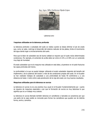 Ing. Agro. MSc Guillermo Ojeda Lòpez

Labranza cero

Maquinas utilizadas en la labranza profunda
La labranza profunda o subsolado del suelo se realiza cuando se desea eliminar el pie de arado
que, como se sabe, restringe el desarrollo del sistema radicular de las platas, limita el movimiento
del agua dando lugar a encharcamientos del suelo.
Para que la labor de subsolado sea de buena calidad se requiere que el suelo reúna determinadas
condiciones. Por ejemplo, el contenido de arcilla debe ser entre el 12% y el 30% con un contenido
muy bajo de humedad.
El arado subsolador que es la maquina mas utilizada en esta labor, al penetrar en el suelo fracturiza
las capas profundas del mismo.
La profundidad a la que se puede trabajar utilizando el arado subsolador depende del tamaño del
implemento y de la potencia del tractor a más de las condiciones propias del suelo. En el Ecuador
se han realizado trabajos de subsolada a una profundidad de hasta 40 centímetros y a una
distancia de hasta 1 metro entre cada penetración de la reja del arado con muy buenos resultados.
Maquinas utilizadas para la labranza en surcos
La labranza en surcos no es una practica muy usual en el Ecuador fundamentalmente por cuanto
se requiere de maquinas especiales y por que la formación de surcos es muy laboriosa lo que
significa que es un trabajo muy costoso.
La labranza en surcos llamada también labranza en camellones o bancales se caracteriza por que
una parte de la capa arable es removida para formar los camellones que pueden ser de distinta
forma, ancho y tamaños.

270

 