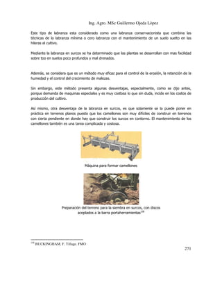 Ing. Agro. MSc Guillermo Ojeda Lòpez
Este tipo de labranza esta considerado como una labranza conservacionista que combina las
técnicas de la labranza mínima o cero labranza con el mantenimiento de un suelo suelto en las
hileras el cultivo.
Mediante la labranza en surcos se ha determinado que las plantas se desarrollan con mas facilidad
sobre too en suelos poco profundos y mal drenados.

Además, se considera que es un método muy eficaz para el control de la erosión, la retención de la
humedad y el control del crecimiento de malezas.
Sin embargo, este método presenta algunas desventajas, especialmente, como se dijo antes,
porque demanda de maquinas especiales y es muy costosa lo que sin duda, incide en los costos de
producción del cultivo.
Así mismo, otra desventaja de la labranza en surcos, es que solamente se la puede poner en
práctica en terrenos planos puesto que los camellones son muy difíciles de construir en terrenos
con cierta pendiente en donde hay que construir los surcos en contorno. El mantenimiento de los
camellones también es una tarea complicada y costosa.

Máquina para formar camellones

Preparación del terreno para la siembra en surcos, con discos
acoplados a la barra portaherramientas158

158

BUCKINGHAM, F. Tillage. FMO

271

 
