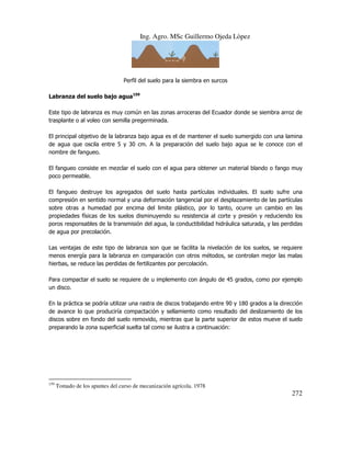 Ing. Agro. MSc Guillermo Ojeda Lòpez

Perfil del suelo para la siembra en surcos
Labranza del suelo bajo agua159
Este tipo de labranza es muy común en las zonas arroceras del Ecuador donde se siembra arroz de
trasplante o al voleo con semilla pregerminada.
El principal objetivo de la labranza bajo agua es el de mantener el suelo sumergido con una lamina
de agua que oscila entre 5 y 30 cm. A la preparación del suelo bajo agua se le conoce con el
nombre de fangueo.
El fangueo consiste en mezclar el suelo con el agua para obtener un material blando o fango muy
poco permeable.
El fangueo destruye los agregados del suelo hasta partículas individuales. El suelo sufre una
compresión en sentido normal y una deformación tangencial por el desplazamiento de las partículas
sobre otras a humedad por encima del limite plástico, por lo tanto, ocurre un cambio en las
propiedades físicas de los suelos disminuyendo su resistencia al corte y presión y reduciendo los
poros responsables de la transmisión del agua, la conductibilidad hidráulica saturada, y las perdidas
de agua por precolación.
Las ventajas de este tipo de labranza son que se facilita la nivelación de los suelos, se requiere
menos energía para la labranza en comparación con otros métodos, se controlan mejor las malas
hierbas, se reduce las perdidas de fertilizantes por percolación.
Para compactar el suelo se requiere de u implemento con ángulo de 45 grados, como por ejemplo
un disco.
En la práctica se podría utilizar una rastra de discos trabajando entre 90 y 180 grados a la dirección
de avance lo que produciría compactación y sellamiento como resultado del deslizamiento de los
discos sobre en fondo del suelo removido, mientras que la parte superior de estos mueve el suelo
preparando la zona superficial suelta tal como se ilustra a continuación:

159

Tomado de los apuntes del curso de mecanización agrícola. 1978

272

 