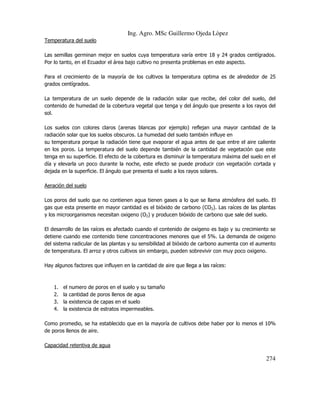 Ing. Agro. MSc Guillermo Ojeda Lòpez
Temperatura del suelo
Las semillas germinan mejor en suelos cuya temperatura varía entre 18 y 24 grados centígrados.
Por lo tanto, en el Ecuador el área bajo cultivo no presenta problemas en este aspecto.
Para el crecimiento de la mayoría de los cultivos la temperatura optima es de alrededor de 25
grados centígrados.
La temperatura de un suelo depende de la radiación solar que recibe, del color del suelo, del
contenido de humedad de la cobertura vegetal que tenga y del ángulo que presente a los rayos del
sol.
Los suelos con colores claros (arenas blancas por ejemplo) reflejan una mayor cantidad de la
radiación solar que los suelos obscuros. La humedad del suelo también influye en
su temperatura porque la radiación tiene que evaporar el agua antes de que entre el aire caliente
en los poros. La temperatura del suelo depende también de la cantidad de vegetación que este
tenga en su superficie. El efecto de la cobertura es disminuir la temperatura máxima del suelo en el
día y elevarla un poco durante la noche, este efecto se puede producir con vegetación cortada y
dejada en la superficie. El ángulo que presenta el suelo a los rayos solares.
Aeración del suelo
Los poros del suelo que no contienen agua tienen gases a lo que se llama atmósfera del suelo. El
gas que esta presente en mayor cantidad es el bióxido de carbono (CO2). Las raíces de las plantas
y los microorganismos necesitan oxigeno (O2) y producen bióxido de carbono que sale del suelo.
El desarrollo de las raíces es afectado cuando el contenido de oxigeno es bajo y su crecimiento se
detiene cuando ese contenido tiene concentraciones menores que el 5%. La demanda de oxigeno
del sistema radicular de las plantas y su sensibilidad al bióxido de carbono aumenta con el aumento
de temperatura. El arroz y otros cultivos sin embargo, pueden sobrevivir con muy poco oxigeno.
Hay algunos factores que influyen en la cantidad de aire que llega a las raíces:

1.
2.
3.
4.

el
la
la
la

numero de poros en el suelo y su tamaño
cantidad de poros llenos de agua
existencia de capas en el suelo
existencia de estratos impermeables.

Como promedio, se ha establecido que en la mayoría de cultivos debe haber por lo menos el 10%
de poros llenos de aire.
Capacidad retentiva de agua

274

 