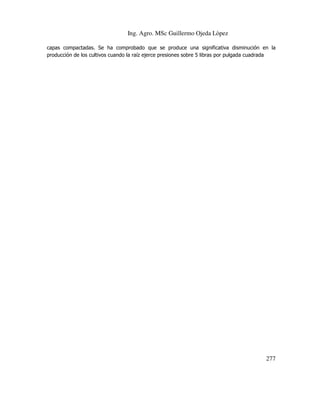 Ing. Agro. MSc Guillermo Ojeda Lòpez
capas compactadas. Se ha comprobado que se produce una significativa disminución en la
producción de los cultivos cuando la raíz ejerce presiones sobre 5 libras por pulgada cuadrada

277

 