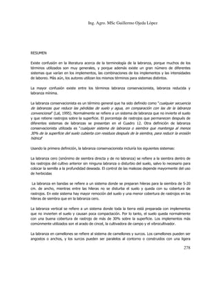 Ing. Agro. MSc Guillermo Ojeda Lòpez

RESUMEN
Existe confusión en la literatura acerca de la terminología de la labranza, porque muchos de los
términos utilizados son muy generales, y porque además existe un gran número de diferentes
sistemas que varían en los implementos, las combinaciones de los implementos y las intensidades
de laboreo. Más aún, los autores utilizan los mismos términos para sistemas distintos.
La mayor confusión existe entre los términos labranza conservacionista, labranza reducida y
labranza mínima.
La labranza conservacionista es un término general que ha sido definido como "cualquier secuencia

de labranzas que reduce las pérdidas de suelo y agua, en comparación con las de la labranza
convencional" (Lal, 1995). Normalmente se refiere a un sistema de labranza que no invierte el suelo
y que retiene rastrojos sobre la superficie. El porcentaje de rastrojos que permanecen después de
diferentes sistemas de labranzas se presentan en el Cuadro 12. Otra definición de labranza
conservacionista utilizada es "cualquier sistema de labranza o siembra que mantenga al menos

30% de la superficie del suelo cubierta con residuos después de la siembra, para reducir la erosión
hídrica"
Usando la primera definición, la labranza conservacionista incluiría los siguientes sistemas:
La labranza cero (sinónimo de siembra directa y de no labranza) se refiere a la siembra dentro de
los rastrojos del cultivo anterior sin ninguna labranza o disturbio del suelo, salvo lo necesario para
colocar la semilla a la profundidad deseada. El control de las malezas depende mayormente del uso
de herbicidas
La labranza en bandas se refiere a un sistema donde se preparan hileras para la siembra de 5-20
cm. de ancho, mientras entre las hileras no se disturba el suelo y queda con su cobertura de
rastrojos. En este sistema hay mayor remoción del suelo y una menor cobertura de rastrojos en las
hileras de siembra que en la labranza cero.
La labranza vertical se refiere a un sistema donde toda la tierra está preparada con implementos
que no invierten el suelo y causan poca compactación. Por lo tanto, el suelo queda normalmente
con una buena cobertura de rastrojo de más de 30% sobre la superficie. Los implementos más
comúnmente utilizados son el arado de cincel, la cultivadora de campo y el vibrocultivador.
La labranza en camellones se refiere al sistema de camellones y surcos. Los camellones pueden ser
angostos o anchos, y los surcos pueden ser paralelos al contorno o construidos con una ligera

278

 