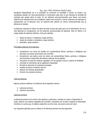 Ing. Agro. MSc Guillermo Ojeda Lòpez
pendiente dependiendo de si el propósito es conservar la humedad o drenar su exceso. Los
camellones pueden ser semi-permanentes o construidos cada año, lo que afectará la cantidad de
rastrojos que queda sobre el suelo. En los sistemas semi-permanentes que tienen una buena
cobertura de rastrojos entre los camellones, habrá más remoción y menor cobertura de rastrojos en
comparación con la labranza cero. En general este sistema es menos conservacionista que la
labranza en bandas.
La labranza reducida se refiere al cultivo de toda el área del suelo pero con la eliminación de uno o
más laboreos en comparación con los sistemas convencionales de labranza. Esto se refiere a un
rango amplio de sistemas distintos, como por ejemplo:
•
•
•

Rastra de discos o cultivadora, luego sembrar;
Arado de cinceles o cultivadora, luego sembrar;
Rotovator, luego sembrar.

Principales objetivos de la labranza
•
•
•
•
•
•
•
•

Acondicionar una cama de semilla con características físicas, químicas y biológicas que
permitan una buena germinación de la semilla.
Acondicionar una buena cama de raíces con características físicas, químicas y biológicas
que favorezca el desarrollo del sistema radicular de las plantas.
Incorporar al suelo los residuos vegetales a fin de agregar humus y mejorar la fertilidad
Controlar el crecimiento de la vegetación indeseable
Permitir la retención de suficiente humedad
Facilitar la buena circulación del aire
Destruir los insectos perjudiciales
Prevenir los procesos erosivos.

Tipos de labranza
Algunos autores clasifican a la labranza de la siguiente manera:
3. Labranza primaria
4. Labranza secundaria
Labranza primaria
La labranza primaria es la acción más agresiva y profunda y consiste en cortar y fragmentar el
suelo, enterrar los residuos vegetales por inversión, mezclarlos con el suelo o dejarlo sin disturbarlo
teniendo en cuenta que, el objetivo especifico es el de crear una buena cama de raíces
Las maquinas agrícolas que se utilizan en la labranza primaria son las siguientes:

279

 