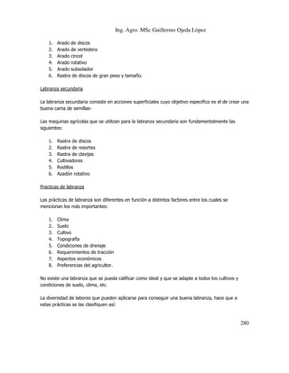 Ing. Agro. MSc Guillermo Ojeda Lòpez
1.
2.
3.
4.
5.
6.

Arado de discos
Arado de vertedera
Arado cincel
Arado rotativo
Arado subsolador
Rastra de discos de gran peso y tamaño.

Labranza secundaria
La labranza secundaria consiste en acciones superficiales cuyo objetivo especifico es el de crear una
buena cama de semillasLas maquinas agrícolas que se utilizan para la labranza secundaria son fundamentalmente las
siguientes:
1.
2.
3.
4.
5.
6.

Rastra de discos
Rastra de resortes
Rastra de clavijas
Cultivadores
Rodillos
Azadón rotativo

Practicas de labranza
Las prácticas de labranza son diferentes en función a distintos factores entre los cuales se
mencionan los más importantes:
1.
2.
3.
4.
5.
6.
7.
8.

Clima
Suelo
Cultivo
Topografía
Condiciones de drenaje
Requerimientos de tracción
Aspectos económicos
Preferencias del agricultor.

No existe una labranza que se pueda calificar como ideal y que se adapte a todos los cultivos y
condiciones de suelo, clima, etc.
La diversidad de labores que pueden aplicarse para conseguir una buena labranza, hace que a
estas prácticas se las clasifiquen así:

280

 
