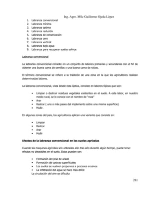 Ing. Agro. MSc Guillermo Ojeda Lòpez
1.
2.
3.
4.
5.
6.
7.
8.
9.

Labranza
Labranza
Labranza
Labranza
Labranza
Labranza
Labranza
Labranza
Labranza

convencional
mínima
optima
reducida
de conservación
cero
vertical
bajo agua
para recuperar suelos salinos

Labranza convencional
La labranza convencional consiste en un conjunto de labores primarias y secundarias con el fin de
obtener una buena cama de semillas y una buena cama de raíces.
El término convencional se refiere a la tradición de una zona en la que los agricultores realizan
determinadas labores.
La labranza convencional, vista desde esta óptica, consiste en labores típicas que son:
•
•
•
•

Limpiar o destruir residuos vegetales existentes en el suelo. A esta labor, en nuestro
medio rural, se lo conoce con el nombre de “roza”
Arar
Rastrar ( uno o más pases del implemento sobre una misma superficie)
Mullir.

En algunas zonas del pais, los agricultores aplican una variante que consiste en:
•
•
•
•

Limpiar
Rastrar
Arar
Mullir

Efectos de la labranza convencional en los suelos agrícolas
Cuando las maquinas agrícolas son utilizadas año tras año durante algún tiempo, puede tener
efectos no deseables en el suelo. Estos pueden ser:
•
•
•
•
La

Formación del piso de arado
Formación de costras superficiales
Los suelos se vuelven propensos a procesos erosivos
La infiltración del agua se hace más difícil
circulación del aire se dificulta

281

 
