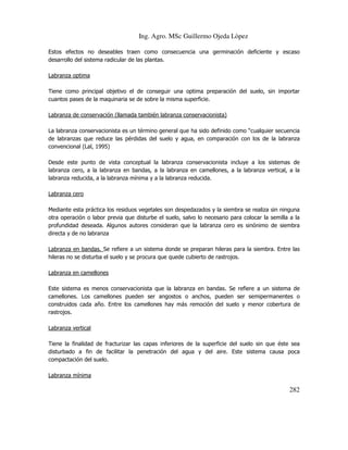 Ing. Agro. MSc Guillermo Ojeda Lòpez
Estos efectos no deseables traen como consecuencia una germinación deficiente y escaso
desarrollo del sistema radicular de las plantas.
Labranza optima
Tiene como principal objetivo el de conseguir una optima preparación del suelo, sin importar
cuantos pases de la maquinaria se de sobre la misma superficie.
Labranza de conservación (llamada también labranza conservacionista)
La labranza conservacionista es un término general que ha sido definido como “cualquier secuencia
de labranzas que reduce las pérdidas del suelo y agua, en comparación con los de la labranza
convencional (Lal, 1995)
Desde este punto de vista conceptual la labranza conservacionista incluye a los sistemas de
labranza cero, a la labranza en bandas, a la labranza en camellones, a la labranza vertical, a la
labranza reducida, a la labranza mínima y a la labranza reducida.
Labranza cero
Mediante esta práctica los residuos vegetales son despedazados y la siembra se realiza sin ninguna
otra operación o labor previa que disturbe el suelo, salvo lo necesario para colocar la semilla a la
profundidad deseada. Algunos autores consideran que la labranza cero es sinónimo de siembra
directa y de no labranza
Labranza en bandas. Se refiere a un sistema donde se preparan hileras para la siembra. Entre las
hileras no se disturba el suelo y se procura que quede cubierto de rastrojos.
Labranza en camellones
Este sistema es menos conservacionista que la labranza en bandas. Se refiere a un sistema de
camellones. Los camellones pueden ser angostos o anchos, pueden ser semipermanentes o
construidos cada año. Entre los camellones hay más remoción del suelo y menor cobertura de
rastrojos.
Labranza vertical
Tiene la finalidad de fracturizar las capas inferiores de la superficie del suelo sin que éste sea
disturbado a fin de facilitar la penetración del agua y del aire. Este sistema causa poca
compactación del suelo.
Labranza mínima

282

 