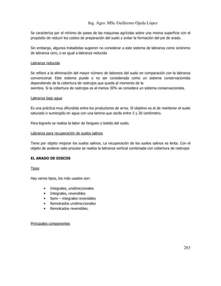 Ing. Agro. MSc Guillermo Ojeda Lòpez
Se caracteriza por el mínimo de pases de las maquinas agrícolas sobre una misma superficie con el
propósito de reducir los costos de preparación del suelo y evitar la formación del pie de arado.
Sin embargo, algunos tratadistas sugieren no considerar a este sistema de labranza como sinónimo
de labranza cero, o es igual a labranza reducida
Labranza reducida
Se refiere a la eliminación del mayor número de laboreos del suelo en comparación con la labranza
convencional. Este sistema puede o no ser considerada como un sistema conservacionista
dependiendo de la cobertura de rastrojos que queda al momento de la
siembra. Si la cobertura de rastrojos es al menos 30% se considera un sistema conservacionista.
Labranza bajo agua
Es una práctica muy difundida entre los productores de arroz. El objetivo es el de mantener el suelo
saturado o sumergido en agua con una lamina que oscila entre 5 y 30 centímetro.
Para lograrlo se realiza la labor de fangueo o batido del suelo.
Labranza para recuperación de suelos salinos
Tiene por objeto mejorar los suelos salinos. La recuperación de los suelos salinos es lenta. Con el
objeto de acelerar este proceso se realiza la labranza vertical combinada con cobertura de rastrojos
EL ARADO DE DISCOS
Tipos
Hay varios tipos, los más usados son:
•
•
•
•
•

Integrales, unidireccionales
Integrales, reversibles
Semi – integrales reversibles
Remolcados unidireccionales
Remolcados reversibles.

Principales componentes

283

 