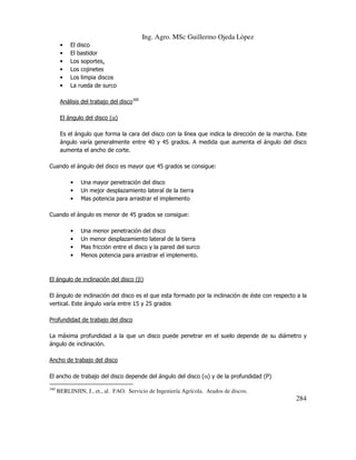Ing. Agro. MSc Guillermo Ojeda Lòpez
•
•
•
•
•
•

El disco
El bastidor
Los soportes.
Los cojinetes
Los limpia discos
La rueda de surco

Análisis del trabajo del disco160
El ángulo del disco (α)
Es el ángulo que forma la cara del disco con la línea que indica la dirección de la marcha. Este
ángulo varía generalmente entre 40 y 45 grados. A medida que aumenta el ángulo del disco
aumenta el ancho de corte.
Cuando el ángulo del disco es mayor que 45 grados se consigue:
•
•
•

Una mayor penetración del disco
Un mejor desplazamiento lateral de la tierra
Mas potencia para arrastrar el implemento

Cuando el ángulo es menor de 45 grados se consigue:
•
•
•
•

Una menor penetración del disco
Un menor desplazamiento lateral de la tierra
Mas fricción entre el disco y la pared del surco
Menos potencia para arrastrar el implemento.

El ángulo de inclinación del disco (β)
El ángulo de inclinación del disco es el que esta formado por la inclinación de éste con respecto a la
vertical. Este ángulo varía entre 15 y 25 grados
Profundidad de trabajo del disco
La máxima profundidad a la que un disco puede penetrar en el suelo depende de su diámetro y
ángulo de inclinación.
Ancho de trabajo del disco
El ancho de trabajo del disco depende del ángulo del disco (α) y de la profundidad (P)
160

BERLINJIN, J., et., al. FAO. Servicio de Ingeniería Agrícola. Arados de discos.

284

 