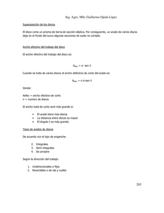 Ing. Agro. MSc Guillermo Ojeda Lòpez
Superposición de los discos
El disco corta un prisma de tierra de sección elíptica. Por consiguiente, un arado de varios discos
deja en el fondo del surco algunas secciones de suelo no cortado.

Ancho efectivo del trabajo del disco
El ancho efectivo del trabajo del disco es:

Aefec = a sen δ
Cuando se trata de varios discos el ancho defectivo de corte del arado es:
Aefec = n a sen δ
Donde:
Aefec = ancho efectivo de corte
n = numero de discos
El ancho total de corte será más grande si:
•
•
•

El arado tiene mas discos
La distancia entre discos es mayor
El ángulo δ es más grande.

Tipos de arados de discos
De acuerdo con el tipo de enganche:
2. Integrales
3. Semi integrales
4. De arrastre
Según la dirección del trabajo:
1. Unidireccionales o fijos
2. Reversibles o de ida y vuelta

285

 