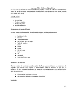 Ing. Agro. MSc Guillermo Ojeda Lòpez
En el Ecuador se utilizaron los primeros arados de vertedera a finales de la década de los 40. Estos
arados no se han difundido mayormente en la región de la costa ecuatoriana y su uso es limitado
en la región de la sierra.
Tipos de arados
•
•
•
•

Arados
Arados
Arados
Arados

fijos
reversibles
integrales
de arrastre

Componentes del cuerpo del arado
Se llama cuerpo o base del arado de vertedera al conjunto de las siguientes partes:
•
•
•
•
•
•
•
•
•
•
•
•
•

Bastidor o timón
Soporte
Traba o abrazadera
Filo cortante de la vertedera
Talón de la ladera
Ladera
Borda
Punta
Filo de la reja
Reja
Ala
Vertedera
Soporte inferior o rana

Mecanismos de seguridad
Muchos modelos de arados de vertedera están diseñados y construidos con un mecanismo de
seguridad que permite que el soporte se desplace hacia a tras el momento en que topa un
obstáculo. De esta manera se evita daños en el soporte u otras partes del arado. Se conocen dos
tipos de mecanismos:
•
•

Mecanismo de protección a resorte..
Mecanismo de protección con retorno automático.

Accesorios

287

 