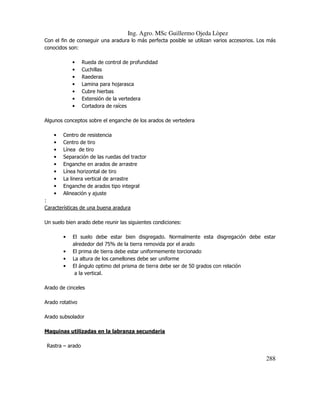 Ing. Agro. MSc Guillermo Ojeda Lòpez
Con el fin de conseguir una aradura lo más perfecta posible se utilizan varios accesorios. Los más
conocidos son:
•
•
•
•
•
•
•

Rueda de control de profundidad
Cuchillas
Raederas
Lamina para hojarasca
Cubre hierbas
Extensión de la vertedera
Cortadora de raíces

Algunos conceptos sobre el enganche de los arados de vertedera
•
•
•
•
•
•
•
•
•

Centro de resistencia
Centro de tiro
Línea de tiro
Separación de las ruedas del tractor
Enganche en arados de arrastre
Línea horizontal de tiro
La linera vertical de arrastre
Enganche de arados tipo integral
Alineación y ajuste

:
Características de una buena aradura
Un suelo bien arado debe reunir las siguientes condiciones:
•
•
•
•

El suelo debe estar bien disgregado. Normalmente esta disgregación debe estar
alrededor del 75% de la tierra removida por el arado
El prima de tierra debe estar uniformemente torcionado
La altura de los camellones debe ser uniforme
El ángulo optimo del prisma de tierra debe ser de 50 grados con relación
a la vertical.

Arado de cinceles
Arado rotativo
Arado subsolador
Maquinas utilizadas en la labranza secundaria
Rastra – arado

288

 