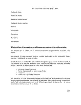 Ing. Agro. MSc Guillermo Ojeda Lòpez
Rastras de discos
Rastras de dientes
Rastras de dientes flexibles
Rastras de dientes rotativos
Rodillos
Cultivadores
Surcadoras
Mureadoras
Bordeadoras

Efectos del uso de las maquinas en la labranza convencional de los suelos agrícolas
Las maquinas que se utilizan para la labranza convencional son generalmente los arados y las
rastras.
La utilización de estas maquinas producen cambios significativos en las propiedades físicas,
químicas y biológicas de los suelos agrícolas.
La estructura es una característica física de los suelos agrícolas que puede ser modificado debido al
uno intensivo de las maquinas. En efecto, con el transcurso del tiempo y el continuado uso de los
arados y rastras se ha observado que los suelos tienen la tendencia a:
•
•
•
•

compactarse superficialmente
formar el pie de arado en capas mas profundas
erosionarse
disminuir su capacidad de infiltración.

Las rastras por su acción pulverizadora del suelo, su utilización frecuente causa procesos erosivos
de gran magnitud y contribuye a la formación de costras y al desmejoramiento de la estructura del
suelo. Todo esto incide notablemente en la deficiente germinación de las semillas y el escaso
desarrollo del sistema radicular de las plantas.

289

 