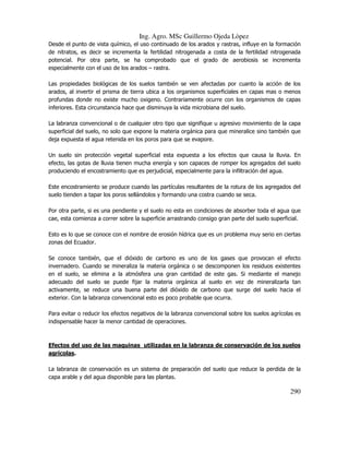 Ing. Agro. MSc Guillermo Ojeda Lòpez
Desde el punto de vista químico, el uso continuado de los arados y rastras, influye en la formación
de nitratos, es decir se incrementa la fertilidad nitrogenada a costa de la fertilidad nitrogenada
potencial. Por otra parte, se ha comprobado que el grado de aerobiosis se incrementa
especialmente con el uso de los arados – rastra.
Las propiedades biológicas de los suelos también se ven afectadas por cuanto la acción de los
arados, al invertir el prisma de tierra ubica a los organismos superficiales en capas mas o menos
profundas donde no existe mucho oxigeno. Contrariamente ocurre con los organismos de capas
inferiores. Esta circunstancia hace que disminuya la vida microbiana del suelo.
La labranza convencional o de cualquier otro tipo que signifique u agresivo movimiento de la capa
superficial del suelo, no solo que expone la materia orgánica para que mineralice sino también que
deja expuesta el agua retenida en los poros para que se evapore.
Un suelo sin protección vegetal superficial esta expuesta a los efectos que causa la lluvia. En
efecto, las gotas de lluvia tienen mucha energía y son capaces de romper los agregados del suelo
produciendo el encostramiento que es perjudicial, especialmente para la infiltración del agua.
Este encostramiento se produce cuando las partículas resultantes de la rotura de los agregados del
suelo tienden a tapar los poros sellándolos y formando una costra cuando se seca.
Por otra parte, si es una pendiente y el suelo no esta en condiciones de absorber toda el agua que
cae, esta comienza a correr sobre la superficie arrastrando consigo gran parte del suelo superficial.
Esto es lo que se conoce con el nombre de erosión hídrica que es un problema muy serio en ciertas
zonas del Ecuador.
Se conoce también, que el dióxido de carbono es uno de los gases que provocan el efecto
invernadero. Cuando se mineraliza la materia orgánica o se descomponen los residuos existentes
en el suelo, se elimina a la atmósfera una gran cantidad de este gas. Si mediante el manejo
adecuado del suelo se puede fijar la materia orgánica al suelo en vez de mineralizarla tan
activamente, se reduce una buena parte del dióxido de carbono que surge del suelo hacia el
exterior. Con la labranza convencional esto es poco probable que ocurra.
Para evitar o reducir los efectos negativos de la labranza convencional sobre los suelos agrícolas es
indispensable hacer la menor cantidad de operaciones.

Efectos del uso de las maquinas utilizadas en la labranza de conservación de los suelos
agrícolas.
La labranza de conservación es un sistema de preparación del suelo que reduce la perdida de la
capa arable y del agua disponible para las plantas.

290

 