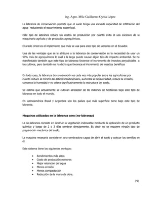 Ing. Agro. MSc Guillermo Ojeda Lòpez
La labranza de conservación permite que el suelo tenga una elevada capacidad de infiltración del
agua reduciendo el escurrimiento superficial.
Este tipo de labranza reduce los costos de producción por cuanto evita el uso excesivo de la
maquinaria agrícola y de productos agroquímicos.
El arado cincel es el implemento que más se usa para este tipo de labranza en el Ecuador.
Una de las ventajas que se le atribuye a la labranza de conservación es la necesidad de usar un
50% más de agroquímicos lo cual a la larga puede causar algún tipo de impacto ambiental. Se ha
manifestado también que este tipo de labranza favorece el incremento de insectos perjudiciales a
los cultivos, pero también se ha dicho que favorece el incremento de insectos benéficos

En todo caso, la labranza de conservación es cada vez más popular entre los agricultores por
cuanto reduce al mínimo las labores tradicionales, aumenta la biodiversidad, reduce la erosión,
conserva la humedad y no altera significativamente la estructura del suelo.
Se estima que actualmente se cultivan alrededor de 80 millones de hectáreas bajo este tipo de
labranza en todo el mundo.
En Latinoamérica Brasil y Argentina son los países que más superficie tiene bajo este tipo de
labranza.

Maquinas utilizadas en la labranza cero (no-labranza)
La no-labranza consiste en destruir la vegetación indeseable mediante la aplicación de un producto
químico y luego de 2 o 3 días sembrar directamente. Es decir no se requiere ningún tipo de
preparación mecánica del suelo.
La maquina necesaria consiste en una sembradora capaz de abrir el suelo y colocar las semillas en
él.
Este sistema tiene las siguientes ventajas:
•
•
•
•
•
•

Rendimientos más altos
Costo de producción menores
Mejor retención del agua
Menos erosión
Menos compactación
Reducción de la mano de obra.

291

 
