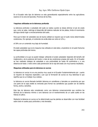 Ing. Agro. MSc Guillermo Ojeda Lòpez
En el Ecuador este tipo de labranza se esta generalizando especialmente entre los agricultores
soyeros en la zona de Quevedo, Provincia de los Ríos.

Maquinas utilizadas en la labranza profunda
La labranza profunda o subsolado del suelo se realiza cuando se desea eliminar el pie de arado
que, como se sabe, restringe el desarrollo del sistema radicular de las platas, limita el movimiento
del agua dando lugar a encharcamientos del suelo.
Para que la labor de subsolado sea de buena calidad se requiere que el suelo reúna determinadas
condiciones. Por ejemplo, el contenido de arcilla debe ser entre el 12% y
el 30% con un contenido muy bajo de humedad.
El arado subsolador que es la maquina mas utilizada en esta labor, al penetrar en el suelo fracturiza
las capas profundas del mismo.

La profundidad a la que se puede trabajar utilizando el arado subsolador depende del tamaño del
implemento y de la potencia del tractor a más de las condiciones propias del suelo. En el Ecuador
se han realizado trabajos de subsolada a una profundidad de hasta 40 centímetros y a una
distancia de hasta 1 metro entre cada penetración de la reja del arado con muy buenos resultados.
Maquinas utilizadas para la labranza en surcos
La labranza en surcos no es una practica muy usual en el Ecuador fundamentalmente por cuanto
se requiere de maquinas especiales y por que la formación de surcos es muy laboriosa lo que
significa que es un trabajo muy costoso.
La labranza en surcos llamada también labranza en camellones o bancales se caracteriza por que
una parte de la capa arable es removida para formar los camellones que pueden ser de distinta
forma, ancho y tamaños.
Este tipo de labranza esta considerado como una labranza conservacionista que combina las
técnicas de la labranza mínima o cero labranza con el mantenimiento de un suelo suelto en las
hileras el cultivo.
Mediante la labranza en surcos se ha determinado que las plantas se desarrollan con mas facilidad
sobre todo en suelos poco profundos y mal drenados.

292

 