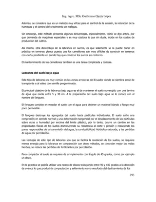 Ing. Agro. MSc Guillermo Ojeda Lòpez
Además, se considera que es un método muy eficaz para el control de la erosión, la retención de la
humedad y el control del crecimiento de malezas.
Sin embargo, este método presenta algunas desventajas, especialmente, como se dijo antes, por
que demanda de maquinas especiales y es muy costosa lo que sin duda, incide en los costos de
producción del cultivo.
Así mismo, otra desventaja de la labranza en surcos, es que solamente se la puede poner en
práctica en terrenos planos puesto que los camellones son muy difíciles de construir en terrenos
con cierta pendiente en donde hay que construir los surcos en contorno.
El mantenimiento de los camellones también es una tarea complicada y costosa.

Labranza del suelo bajo agua
Este tipo de labranza es muy común en las zonas arroceras del Ecuador donde se siembra arroz de
transplante o al voleo con semilla pregerminada.
El principal objetivo de la labranza bajo agua es el de mantener el suelo sumergido con una lamina
de agua que oscila entre 5 y 30 cm. A la preparación del suelo bajo agua se le conoce con el
nombre de fangueo.
El fangueo consiste en mezclar el suelo con el agua para obtener un material blando o fango muy
poco permeable.
El fangueo destruye los agregados del suelo hasta partículas individuales. El suelo sufre una
compresión en sentido normal y una deformación tangencial por el desplazamiento de las partículas
sobre otras a humedad por encima del limite plástico, por lo tanto, ocurre un cambio en las
propiedades físicas de los suelos disminuyendo su resistencia al corte y presión y reduciendo los
poros responsables de la transmisión del agua, la conductibilidad hidráulica saturada, y las perdidas
de agua por percolación.
Las ventajas de este tipo de labranza son que se facilita la nivelación de los suelos, se requiere
menos energía para la labranza en comparación con otros métodos, se controlan mejor las malas
hierbas, se reduce las pérdidas de fertilizantes por percolación.
Para compactar el suelo se requiere de u implemento con ángulo de 45 grados, como por ejemplo
un disco.
En la practica se podría utilizar una rastra de discos trabajando entre 90 y 180 grados a la dirección
de avance lo que produciría compactación y sellamiento como resultado del deslizamiento de los

293

 