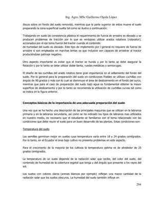 Ing. Agro. MSc Guillermo Ojeda Lòpez
discos sobre en fondo del suelo removido, mientras que la parte superior de estos mueve el suelo
preparando la zona superficial suelta tal como se ilustra a continuación:
Trabajando en suelo de consistencia plástica el requerimiento de fuerza de arrastre es elevado y se
producen problemas de tracción por lo que es ventajoso utilizar arados rotativos (rotavator),
accionados por el eje toma fuerza del tractor cuando el contenido
de humedad del suelo es elevado. Este tipo de implemento por l general no requiere de fuerza de
arrastre si son empleados en marchas lentas ya que inclusive son capaces de arrastrar al tractor
produciéndose patinaje negativo.
Otro aspecto importante es evitar que el tractor se hunda y por lo tanto se debe asegurar la
flotación y por lo tanto se debe utilizar doble llanta, ruedas metálicas o semiorugas.
El diseño de las cuchillas del arado rotativo tiene gran importancia en el sellamiento del fondo del
suelo. Por lo general para la preparación del suelo en condiciones friables se utilizan cuchillas con
ángulo de 90 grados o más con lo cual se disminuye el área de deslizamiento en el fondo del surco,
mientras que para el caso de preparación del suelo bajo agua es fundamental obtener la mayor
superficie de deslizamiento y por lo tanto se recomienda la utilización de cuchillas curvas tal como
se indica en la figura anterior.

Conceptos básicos de la importancia de una adecuada preparación del suelo
Una vez que se ha hecho una descripción de las principales maquinas que se utilizan en la labranza
primaria y en la labranza secundaria, así como se ha indicado los tipos de labranza mas utilizados
en nuestro medio, es necesario que el estudiante se familiarice con el tema relacionado con las
condiciones que debe reunir el suelo para un buen desarrollo de las plantas. Estas condiciones son:
Temperatura del suelo
Las semillas germinan mejor en suelos cuya temperatura varía entre 18 y 24 grados centígrados.
Por lo tanto, en el Ecuador el área bajo cultivo no presenta problemas en este aspecto.
Para el crecimiento de la mayoría de los cultivos la temperatura optima es de alrededor de 25
grados centígrados.
La temperatura de un suelo depende de la radiación solar que recibe, del color del suelo, del
contenido de humedad de la cobertura vegetal que tenga y del ángulo que presente a los rayos del
sol.
Los suelos con colores claros (arenas blancas por ejemplo) reflejan una mayor cantidad de la
radiación solar que los suelos obscuros. La humedad del suelo también influye en

294

 