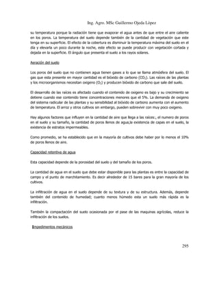 Ing. Agro. MSc Guillermo Ojeda Lòpez
su temperatura porque la radiación tiene que evaporar el agua antes de que entre el aire caliente
en los poros. La temperatura del suelo depende también de la cantidad de vegetación que este
tenga en su superficie. El efecto de la cobertura es disminuir la temperatura máxima del suelo en el
día y elevarla un poco durante la noche, este efecto se puede producir con vegetación cortada y
dejada en la superficie. El ángulo que presenta el suelo a los rayos solares.
Aeración del suelo
Los poros del suelo que no contienen agua tienen gases a lo que se llama atmósfera del suelo. El
gas que esta presente en mayor cantidad es el bióxido de carbono (CO2). Las raíces de las plantas
y los microorganismos necesitan oxigeno (O2) y producen bióxido de carbono que sale del suelo.
El desarrollo de las raíces es afectado cuando el contenido de oxigeno es bajo y su crecimiento se
detiene cuando ese contenido tiene concentraciones menores que el 5%. La demanda de oxigeno
del sistema radicular de las plantas y su sensibilidad al bióxido de carbono aumenta con el aumento
de temperatura. El arroz y otros cultivos sin embargo, pueden sobrevivir con muy poco oxigeno.
Hay algunos factores que influyen en la cantidad de aire que llega a las raíces:, el numero de poros
en el suelo y su tamaño, la cantidad de poros llenos de agua,la existencia de capas en el suelo, la
existencia de estratos impermeables.
Como promedio, se ha establecido que en la mayoría de cultivos debe haber por lo menos el 10%
de poros llenos de aire.
Capacidad retentiva de agua
Esta capacidad depende de la porosidad del suelo y del tamaño de los poros.
La cantidad de agua en el suelo que debe estar disponible para las plantas es entre la capacidad de
campo y el punto de marchitamiento. Es decir alrededor de 15 bares para la gran mayoría de los
cultivos.
La infiltración de agua en el suelo depende de su textura y de su estructura. Además, depende
también del contenido de humedad; cuanto menos húmedo esta un suelo más rápida es la
infiltración.
También la compactación del suelo ocasionada por el pase de las maquinas agrícolas, reduce la
infiltración de los suelos.
Impedimentos mecánicos

295

 