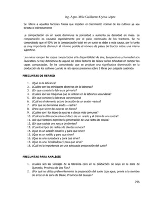 Ing. Agro. MSc Guillermo Ojeda Lòpez
Se refiere a aquellos factores físicos que impiden el crecimiento normal de los cultivos ya sea
directa o indirectamente
La compactación en un suelo disminuye la porosidad y aumenta su densidad en masa. La
compactación es causada especialmente por el paso continuado de los tractores. Se ha
comprobado que el 90% de la compactación total en un suelo se debe a esta causa, por lo tanto
es muy importante disminuir al máximo posible el número de pases del tractor sobre una misma
superficie.
Las raíces rompen las capas compactadas si la disponibilidad de aire, temperatura y humedad son
favorables. Si hay deficiencia de alguno de estos factores las raíces tienen dificultad en romper las
capas compactadas. Se ha comprobado que se produce una significativa disminución en la
producción de los cultivos cuando la raíz ejerce presiones sobre 5 libras por pulgada cuadrada
PREGUNTAS DE REPASO
1.
2.
3.
4.
5.
6.
7.
8.
9.
10.
11.
12.
13.
14.
15.
16.
17.
18.

¿Qué es la labranza?
¿Cuáles son los principales objetivos de la labranza?
¿En que consiste la labranza primaria?
¿Cuáles son las maquinas que se utilizan en la labranza secundaria?
¿En que consiste la labranza convencional
¿Cuál es el elemento activo de acción de un arado –rastra?
¿Por que se denomina arado – rastra?
¿Para que sirven las rastras de discos?
¿Cuáles son l los tipos de rastras e discos más comunes?
¿Cuál es la diferencia entre el disco de un arado y el disco de una rastra?
¿De que factores depende la penetración de una rastra de discos?
¿En que cosiste una rastra de dientes?
¿Cuantos tipos de rastras de dientes conoce?
¿Que es un azadón rotativo y para que sirve?
¿Que es un rodillo y para que sirve?
¿Que es una surcadora y para que sirve?
¿Que es una bordeadora y para que sirve?
¿Cuál es la importancia de una adecuada preparación del suelo?

PREGUNTAS PARA ANALISIS
1. ¿Cuáles son las ventajas de la labranza cero en la producción de soya en la zona de
Quevedo, Provincia de Los Ríos?
2. ¿Por qué se utiliza preferentemente la preparación del suelo bajo agua, previa a la siembra
de arroz en la zona de Daule, Provincia del Guayas?

296

 