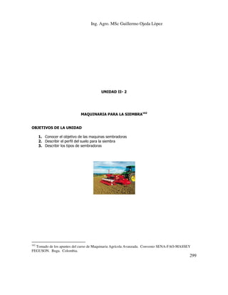 Ing. Agro. MSc Guillermo Ojeda Lòpez

UNIDAD II- 2

MAQUINARIA PARA LA SIEMBRA162

OBJETIVOS DE LA UNIDAD
1. Conocer el objetivo de las maquinas sembradoras
2. Describir el perfil del suelo para la siembra
3. Describir los tipos de sembradoras

162

Tomado de los apuntes del curso de Maquinaria Agrícola Avanzada. Convenio SENA-FAO-MASSEY
FEGUSON. Buga. Colombia.

299

 