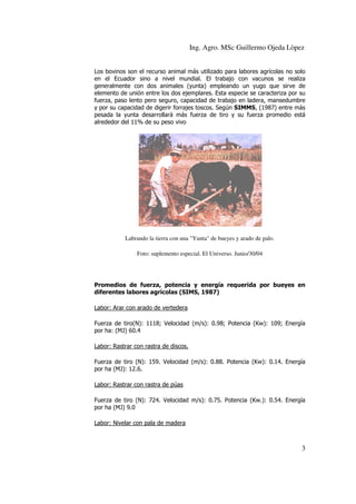 Ing. Agro. MSc Guillermo Ojeda Lòpez
Los bovinos son el recurso animal más utilizado para labores agrícolas no solo
en el Ecuador sino a nivel mundial. El trabajo con vacunos se realiza
generalmente con dos animales (yunta) empleando un yugo que sirve de
elemento de unión entre los dos ejemplares. Esta especie se caracteriza por su
fuerza, paso lento pero seguro, capacidad de trabajo en ladera, mansedumbre
y por su capacidad de di
digerir forrajes toscos. Según SIMMS, (1987) entre más
,
pesada la yunta desarrollará más fuerza de tiro y su fuerza promedio está
alrededor del 11% de su peso vivo

Labrando la tierra con una "Yunta" de bueyes y arado de palo.
Foto: suplemento especial. El Universo. Junio/30/04

Promedios de fuerza, potencia y energía requerida por bueyes en
diferentes labores agrícolas (SIMS, 1987)
Labor: Arar con arado de vertedera
Fuerza de tiro(N): 1118; Velocidad (m/s): 0.98; Potencia (Kw): 109; Energía
(Kw
por ha: (MJ) 60.
60.4
Labor: Rastrar con rastra de discos.
Fuerza de tiro (N): 159. Velocidad (m/s): 0.88. Potencia (Kw): 0.14. Energía
(Kw
por ha (MJ): 12.6.
Labor: Rastrar con rastra de púas
Fuerza de tiro (N): 724. Velocidad m/s): 0.75. Potencia (Kw.): 0.54. Energía
por ha (MJ) 9.0
J)
Labor: Nivelar con pala de madera

3

 