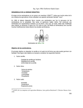 Ing. Agro. MSc Guillermo Ojeda Lòpez
DESARROLLO DE LA UNIDAD DIDACTICA
El origen de las sembradoras no se conoce con exactitud. CONTI163, indica que mucho antes de la
era cristiana los agricultores chinos utilizaban una aparato sembrador llamado “Leou”.
En 1960 el italiano Alejandro Borro inventa una sembradora que fue la percusora de las
sembradoras de la actualidad. Mas tarde, el agrónomo inglés, Jethro Tull construyó una
sembradora de características similares a la de Borro, pero que, sin duda, había sido modificada
para mejorar su eficiencia. A partir de 1731 (año en que Tull diseño la sembradora) han ocurrido
muchas modificaciones hasta obtener las actuales sembradoras.

Sembradora de Jethro Tull

Objetivo de las sembradoras.
El principal objetivo es depositar la semilla en el suelo de tal forma que esta pueda germinar con
facilidad. Para lograr este objetivo es necesario considerar los siguientes factores:
1. Factor semilla:
Cantidad de semilla por hectárea
Viabilidad de la semilla
Uniformidad de la semilla
2. Factor clima:
Fecha de siembra
Temperatura
Humedad
Luminosidad
Precipitación
3. Factor suelo:
Humedad
Temperatura
Preparación previa
163

CONTI, M. Las maquinas en la agricultura Moderna. Artes graficas Bartolomé U. Chiesino. Buenos Aires.
1950

300

 
