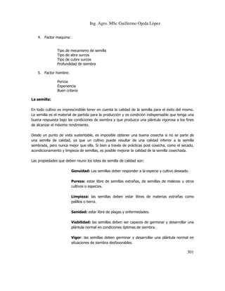 Ing. Agro. MSc Guillermo Ojeda Lòpez
4. Factor maquina:

Tipo de mecanismo de semilla
Tipo de abre surcos
Tipo de cubre surcos
Profundidad de siembra
5. Factor hombre:
Pericia
Experiencia
Buen criterio
La semilla:
En todo cultivo es imprescindible tener en cuenta la calidad de la semilla para el éxito del mismo.
La semilla es el material de partida para la producción y es condición indispensable que tenga una
buena respuesta bajo las condiciones de siembra y que produzca una plántula vigorosa a los fines
de alcanzar el máximo rendimiento.
Desde un punto de vista sustentable, es imposible obtener una buena cosecha si no se parte de
una semilla de calidad, ya que un cultivo puede resultar de una calidad inferior a la semilla
sembrada, pero nunca mejor que ella. Si bien a través de prácticas post cosecha, como el secado,
acondicionamiento y limpieza de semillas, es posible mejorar la calidad de la semilla cosechada.
Las propiedades que deben reunir los lotes de semilla de calidad son:
Genuidad: Las semillas deber responder a la especie y cultivo deseado.
Pureza: estar libre de semillas extrañas, de semillas de malezas u otros
cultivos o especies.
Limpieza: las semillas deben estar libres de materias extrañas como
palillos o tierra.
Sanidad: estar libre de plagas y enfermedades.
Viabilidad: las semillas deben ser capaces de germinar y desarrollar una
plántula normal en condiciones óptimas de siembra.
Vigor: las semillas deben germinar y desarrollar una plántula normal en
situaciones de siembra desfavorables.

301

 