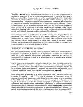 Ing. Agro. MSc Guillermo Ojeda Lòpez

Viabilidad y pureza son los dos atributos que intervienen en las fórmulas para determinar la
densidad de siembra, por lo que su conocimiento es fundamental. El ensayo de germinación o
poder germinativo (PG) es el más aceptado para evaluar la viabilidad de las semillas y el objetivo es
determinar la potencialidad de las semillas para desarrollar plántulas normales y producir una
implantación rápida y pareja de los cultivos en condiciones óptimas. Sin embargo, los resultados de
PG obtenidos en laboratorio frecuentemente no se correlacionan con los obtenidos a campo,
porque no siempre se dan condiciones óptimas de siembra. Por esta razón, se ha elaborado un
nuevo concepto que se ajusta mejor a la realidad y es el concepto de vigor, para lo cual se
desarrollaron distintas pruebas de germinación que simulan condiciones de siembra desfavorables
como el estrés hídrico, la resistencia mecánica, pruebas de frío, entre otras.
Estos análisis se realizan en los laboratorios de semillas inscriptos en el "Registro Nacional de
Laboratorios" para análisis de semillas, y que otorgan certificados de calidad para la
comercialización de semillas. Además, los servicios que brindan dichos laboratorios son de utilidad
para los productores que desean corroborar la calidad de la "semilla de uso propio" (aquella
guardada de una cosecha anterior) o adquirida en el comercio como certificada. De tal manera, que
le permita calcular en forma precisa la densidad de siembra.
VIABILIDAD Y LONGEVIDAD DE LAS SEMILLAS
Una consideración importante es la del lugar que ocupan las semillas en la conservación de la
biodiversidad y como fuente de material para el mejoramiento. Las semillas son repositoras de
genes, por lo tanto, deben ser adecuadamente almacenadas y preservadas. Por otro lado, los
máximos niveles de longevidad y calidad de las semillas dependerán de la eficiencia con la cual se
realice el almacenamiento.
Una vez maduras, las semillas pierden humedad en la planta madre hasta valores que oscilan entre
un 14 y 20%, momento en el que es posible su cosecha. De ser necesario, posteriormente, se
procede a un secado natural o artificial de las mismas a contenidos de humedad de alrededor del
8% o inferiores, para su almacenamiento. Las semillas que muestran este comportamiento y que
pueden ser almacenadas durante largos períodos, son las denominadas ortodoxas.
Como regla general, la longevidad de la semilla se duplica por cada 1% en que se reduce su
porcentaje de humedad o cada 5°C en que se disminuye la temperatura durante el
almacenamiento. Además, si las semillas se acondicionan en envases sellados con una humedad de
5-7% a -18°C pueden mantener su viabilidad por un siglo. Son ejemplo de semillas ortodoxas la
mayoría de las especies cultivadas. Sin embargo, otro grupo de especies produce semillas que
normalmente no se deshidratan en la planta madre y que mueren si su contenido de humedad se
reduce por debajo de un valor crítico, son las denominadas semillas recalcitrantes. La longevidad
de estas semillas es relativamente corta, desde unas pocas semanas a meses según la especie. Son
ejemplo la mayoría de los cultivos tropicales, cacao (Theobroma cacao), café (Coffea arabica), coco

302

 